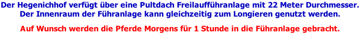 Der Hegenichhof verfügt über eine Pultdach Freilaufführanlage mit 22 Meter Durchmesser. Der Innenraum der Führanlage kann gleichzeitig zum Longieren genutzt werden.  Auf Wunsch werden die Pferde Morgens für 1 Stunde in die Führanlage gebracht.